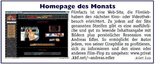  Filmfacts ist eine Web-Site, die Filmliebhabern den nächsten Kino- oder Videothekenbesuch erleichtert. Zu jedem auf der Site genannten Streifen gibt es eine ausführliche und gut zu lesende Inhaltsangabe mit Bildern plus persönlicher Rezension von Andreas Edler. So ermöglicht der Autor jedem, von seiner Cinephilie zu profitieren, sich zu informieren und den einen oder anderen Film-Flop zu umgehen: http://www.privat.kkf.net/~andreas.edler