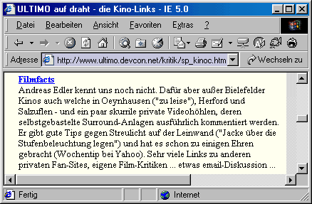  Andreas Edler kennt uns noch nicht. Dafür aber außer Bielefelder Kinos auch welche in Oeynhausen ("zu leise"), Herford und Salzuflen - und ein paar skurrile private Videohöhlen, deren selbstgebastelte Surround-Anlagen ausführlich kommentiert werden. Er gibt gute Tips gegen Streulicht auf der Leinwand ("Jacke über die Stufenbeleuchtung legen") und hat es schon zu einigen Ehren gebracht (Wochentip bei Yahoo). Sehr viele Links zu anderen privaten Fan-Sites, eigene Film-Kritiken ... etwas email-Diskussion ... 